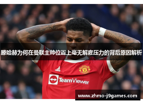 滕哈赫为何在曼联主帅位置上毫无解雇压力的背后原因解析